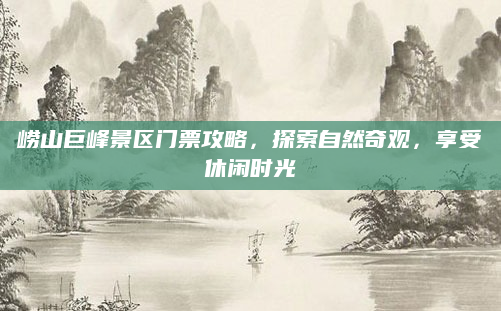 崂山巨峰景区门票攻略，探索自然奇观，享受休闲时光