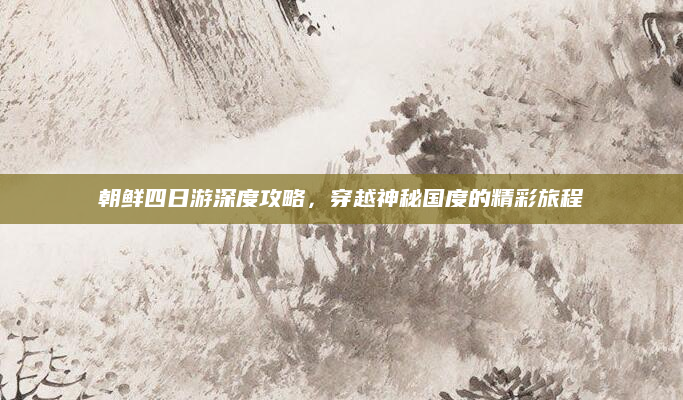 朝鲜四日游深度攻略，穿越神秘国度的精彩旅程