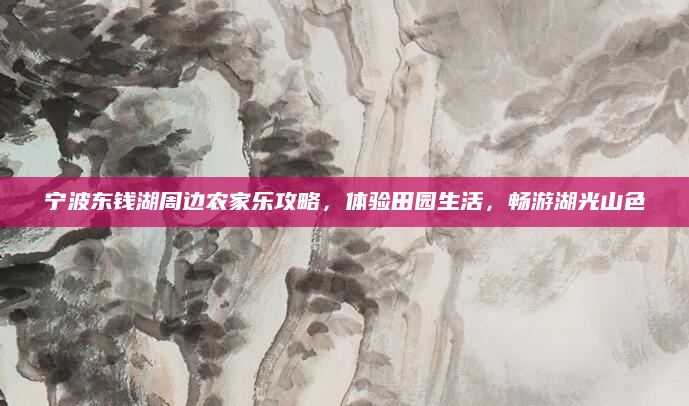 宁波东钱湖周边农家乐攻略,体验田园生活,畅游湖光山色