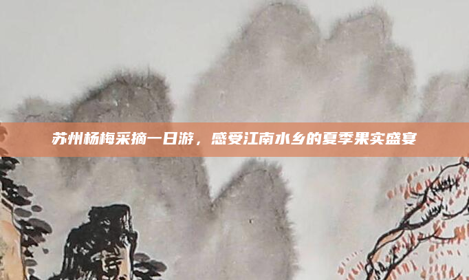 苏州杨梅采摘一日游，感受江南水乡的夏季果实盛宴