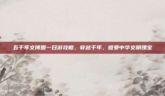 五千年文博园一日游攻略,穿越千年,感受中华文明瑰宝