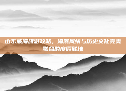 山东威海旅游攻略,海滨风情与历史文化完美融合的度假胜地