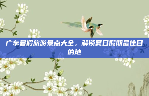 广东暑假旅游景点大全,解锁夏日假期最佳目的地