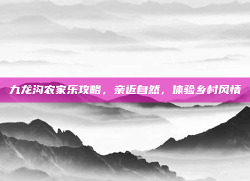 九龙沟农家乐攻略,亲近自然,体验乡村风情