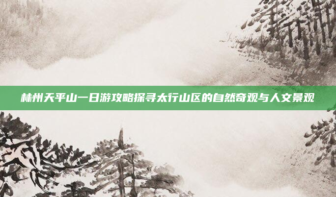 林州天平山一日游攻略探寻太行山区的自然奇观与人文景观