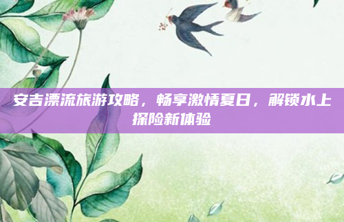 安吉漂流旅游攻略,畅享激情夏日,解锁水上探险新体验
