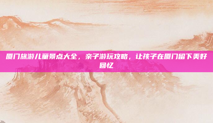 厦门旅游儿童景点大全，亲子游玩攻略，让孩子在厦门留下美好回忆