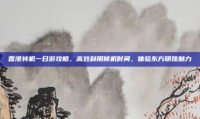 香港转机一日游攻略，高效利用候机时间，体验东方明珠魅力