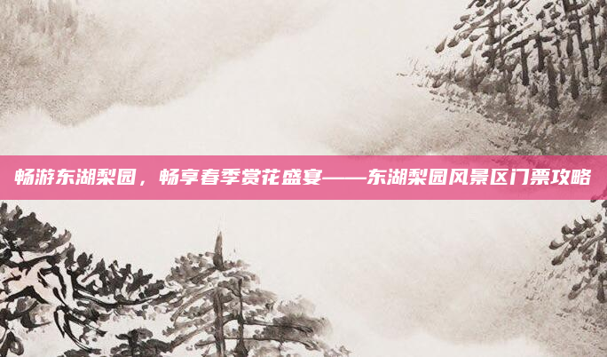 畅游东湖梨园，畅享春季赏花盛宴——东湖梨园风景区门票攻略