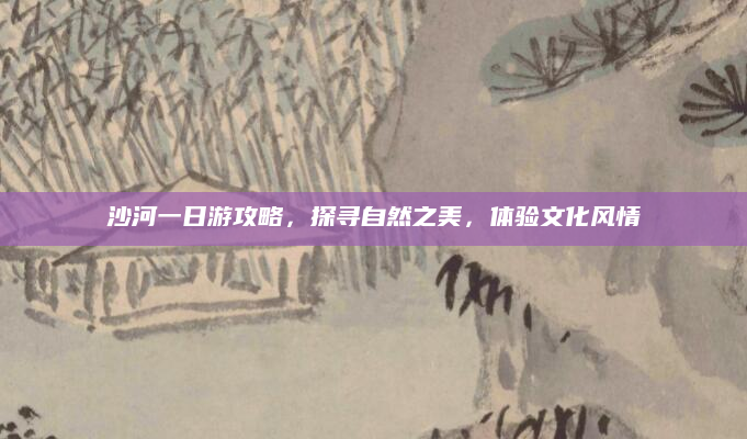 沙河一日游攻略,探寻自然之美,体验文化风情