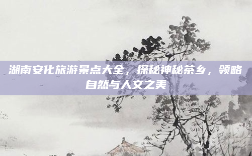 湖南安化旅游景点大全,探秘神秘茶乡,领略自然与人文之美