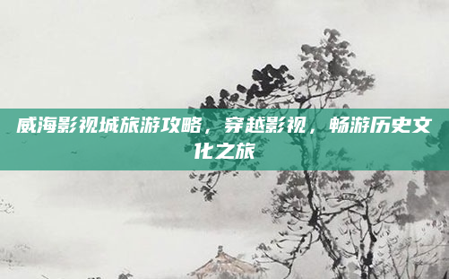 威海影视城旅游攻略,穿越影视,畅游历史文化之旅