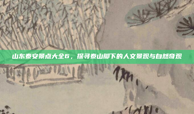 山东泰安景点大全6,探寻泰山脚下的人文景观与自然奇观