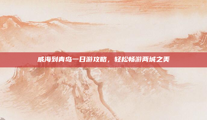 威海到青岛一日游攻略,轻松畅游两城之美