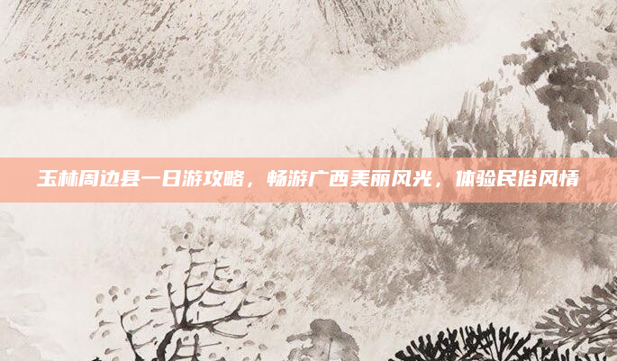 玉林周边县一日游攻略,畅游广西美丽风光,体验民俗风情