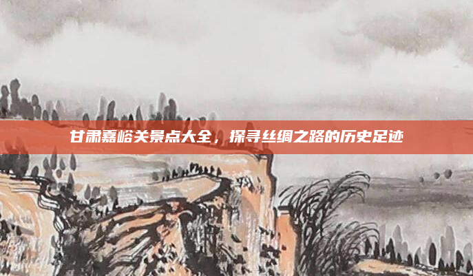 甘肃嘉峪关景点大全,探寻丝绸之路的历史足迹