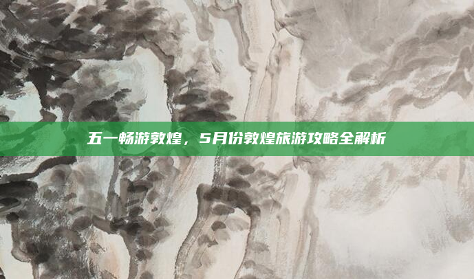 五一畅游敦煌，5月份敦煌旅游攻略全解析