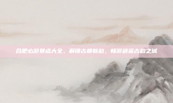 合肥必游景点大全，解锁古都新韵，畅游逍遥古韵之城