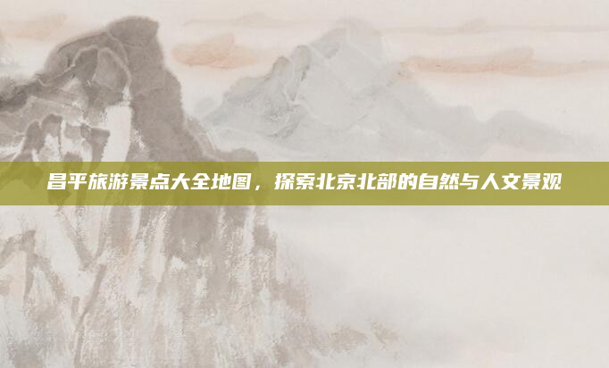 昌平旅游景点大全地图，探索北京北部的自然与人文景观