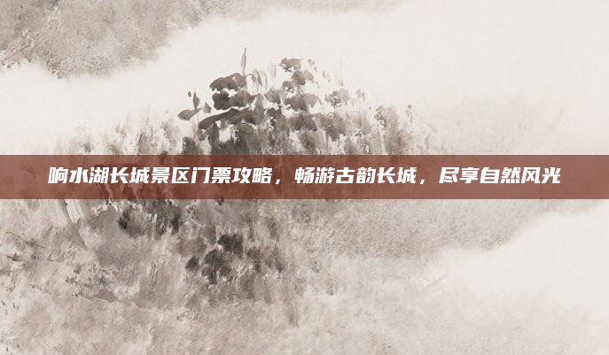 响水湖长城景区门票攻略，畅游古韵长城，尽享自然风光