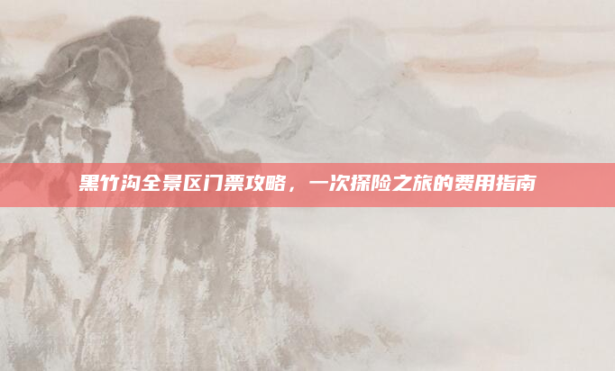 黑竹沟全景区门票攻略,一次探险之旅的费用指南
