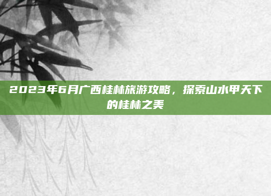 2023年6月广西桂林旅游攻略，探索山水甲天下的桂林之美