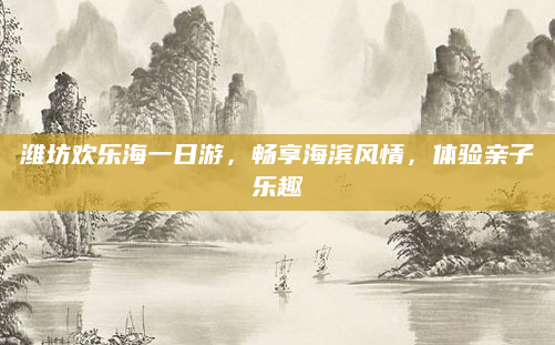 潍坊欢乐海一日游，畅享海滨风情，体验亲子乐趣
