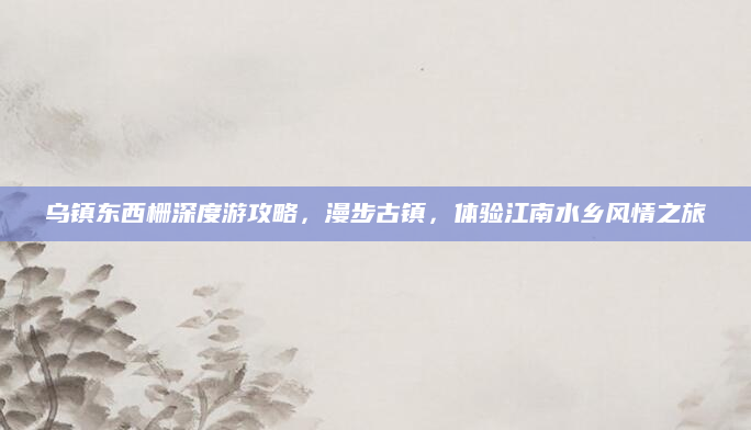 乌镇东西栅深度游攻略,漫步古镇,体验江南水乡风情之旅