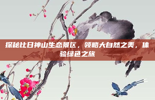 探秘比日神山生态景区,领略大自然之美,体验绿色之旅