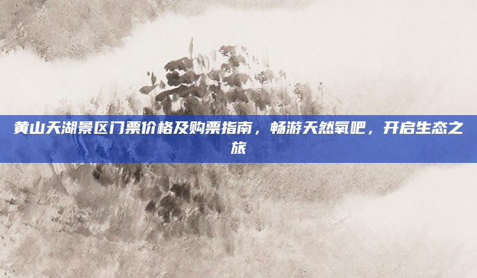黄山天湖景区门票价格及购票指南，畅游天然氧吧，开启生态之旅