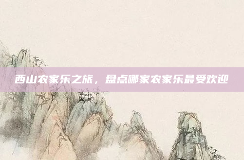 西山农家乐之旅，盘点哪家农家乐最受欢迎