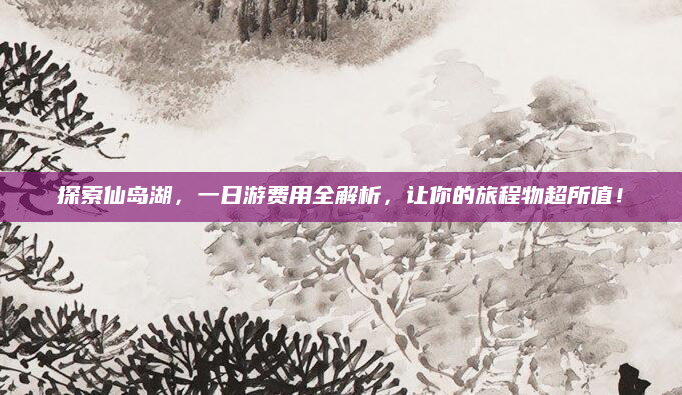 探索仙岛湖，一日游费用全解析，让你的旅程物超所值！