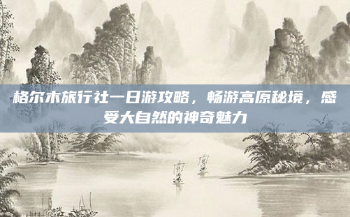 格尔木旅行社一日游攻略，畅游高原秘境，感受大自然的神奇魅力
