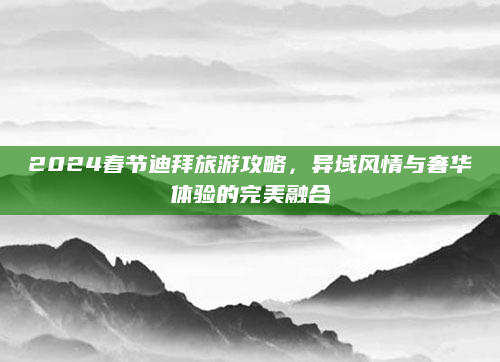 2024春节迪拜旅游攻略，异域风情与奢华体验的完美融合