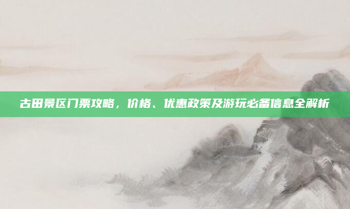 古田景区门票攻略，价格、优惠政策及游玩必备信息全解析