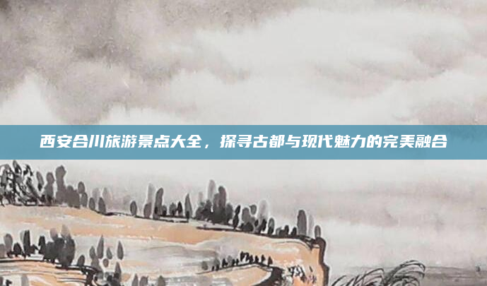 西安合川旅游景点大全，探寻古都与现代魅力的完美融合