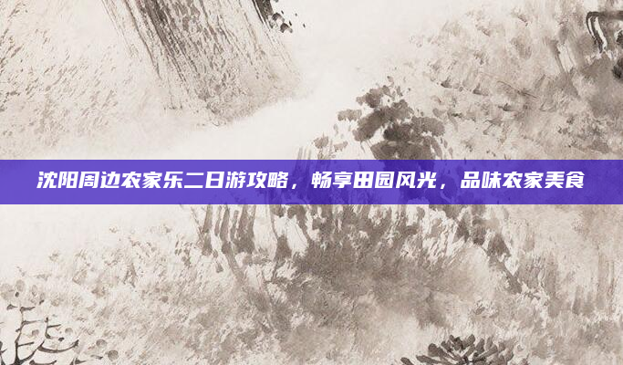 沈阳周边农家乐二日游攻略,畅享田园风光,品味农家美食