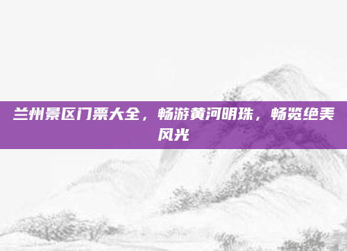 兰州景区门票大全，畅游黄河明珠，畅览绝美风光