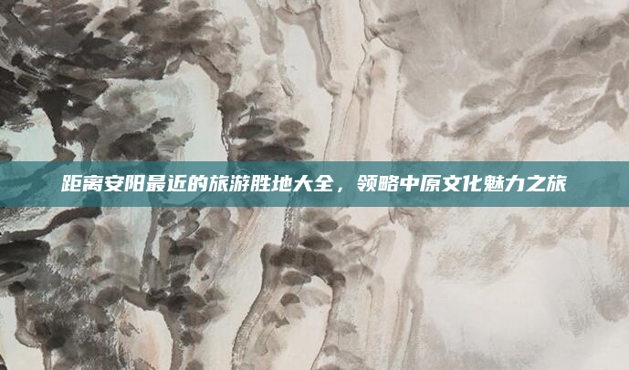 距离安阳最近的旅游胜地大全,领略中原文化魅力之旅