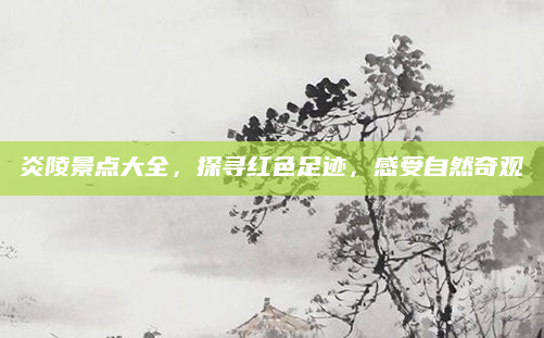 炎陵景点大全，探寻红色足迹，感受自然奇观