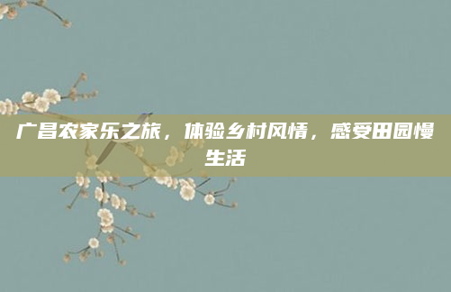 广昌农家乐之旅，体验乡村风情，感受田园慢生活