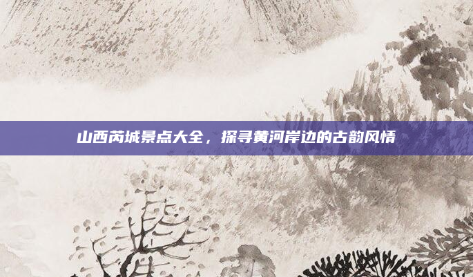 山西芮城景点大全，探寻黄河岸边的古韵风情