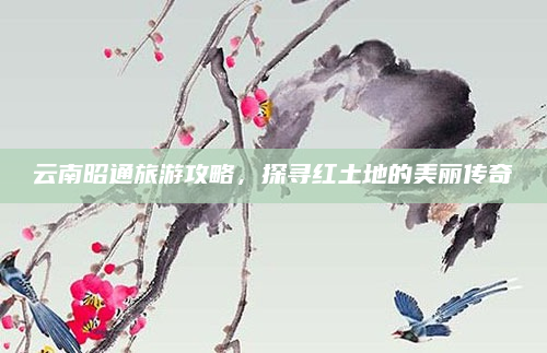 云南昭通旅游攻略,探寻红土地的美丽传奇
