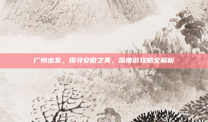 广州出发,探寻安徽之美,深度游攻略全解析