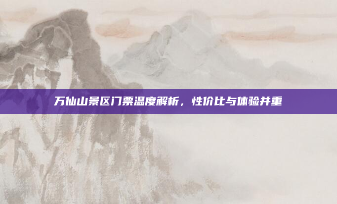 万仙山景区门票温度解析，性价比与体验并重