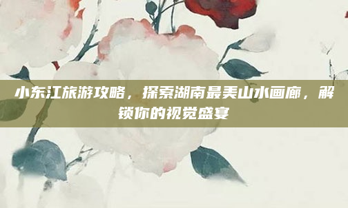小东江旅游攻略,探索湖南最美山水画廊,解锁你的视觉盛宴