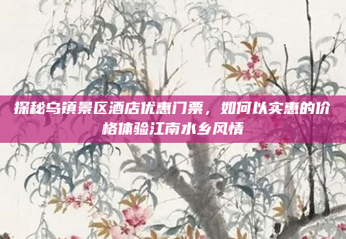 探秘乌镇景区酒店优惠门票,如何以实惠的价格体验江南水乡风情
