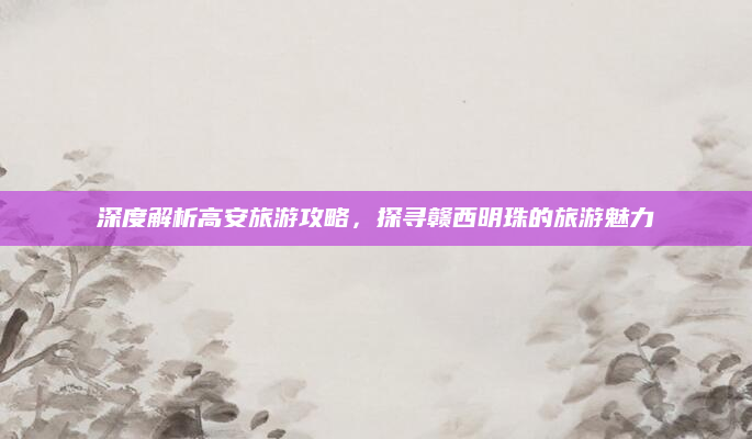 深度解析高安旅游攻略,探寻赣西明珠的旅游魅力