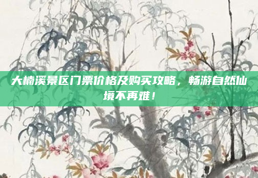 大楠溪景区门票价格及购买攻略,畅游自然仙境不再难!