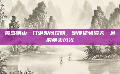 青岛崂山一日游跟团攻略，深度体验海天一色的绝美风光